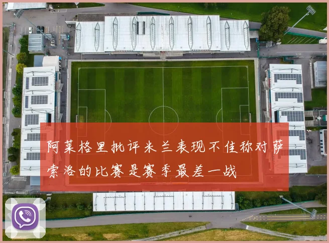 阿莱格里批评米兰表现不佳称对萨索洛的比赛是赛季最差一战