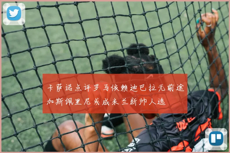 卡萨诺点评罗马依赖迪巴拉无前途加斯佩里尼或成米兰新帅人选