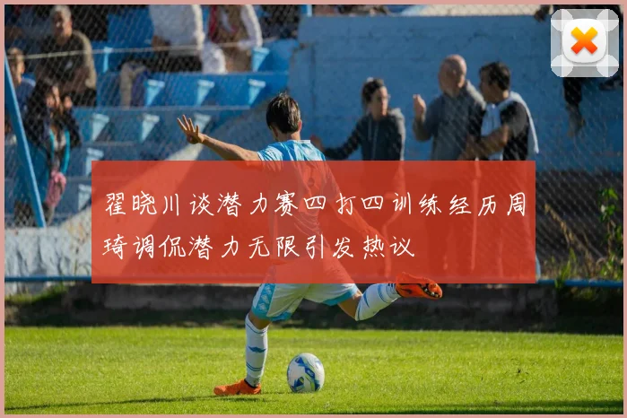 翟晓川谈潜力赛四打四训练经历周琦调侃潜力无限引发热议