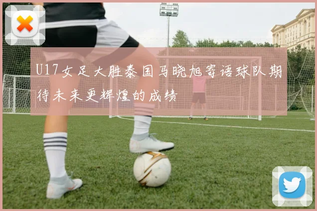 U17女足大胜泰国马晓旭寄语球队期待未来更辉煌的成绩