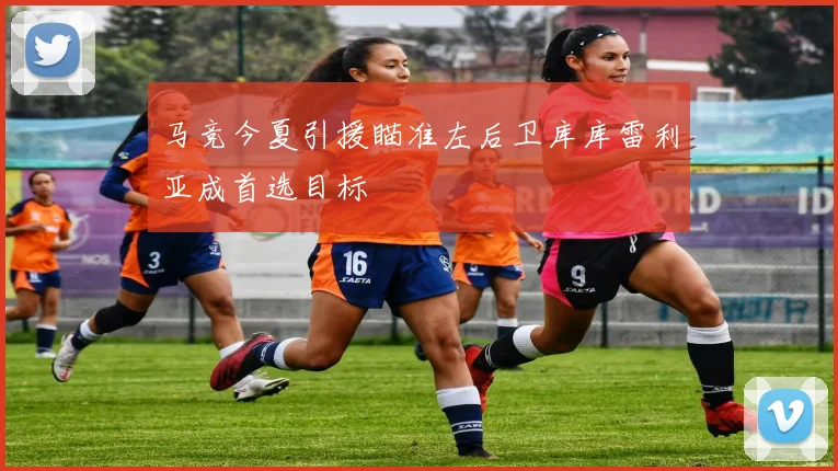 马竞今夏引援瞄准左后卫库库雷利亚成首选目标