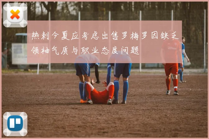 热刺今夏应考虑出售罗梅罗因缺乏领袖气质与职业态度问题