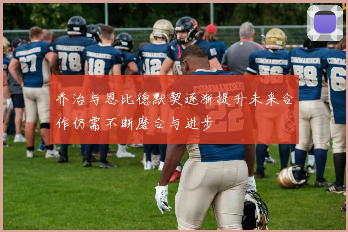 乔治与恩比德默契逐渐提升未来合作仍需不断磨合与进步