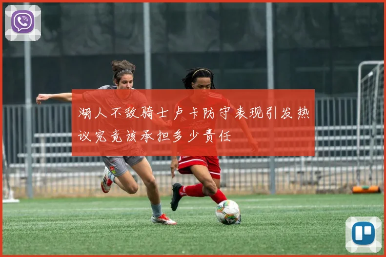 湖人不敌骑士卢卡防守表现引发热议究竟该承担多少责任