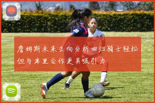 詹姆斯未来去向分析回归骑士轻松但与库里合作更具吸引力