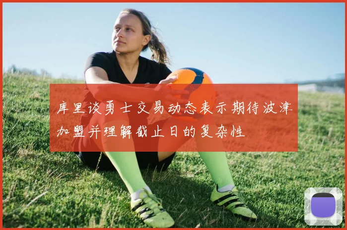 库里谈勇士交易动态表示期待波津加盟并理解截止日的复杂性
