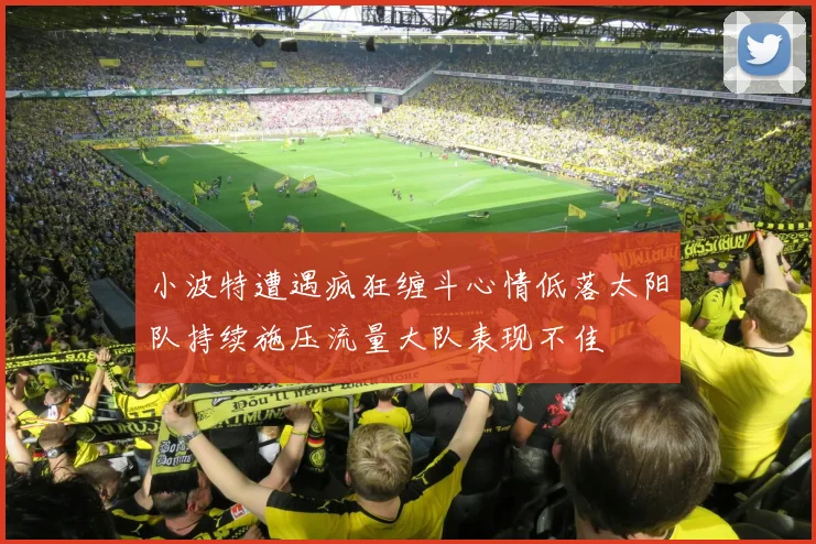 小波特遭遇疯狂缠斗心情低落太阳队持续施压流量大队表现不佳