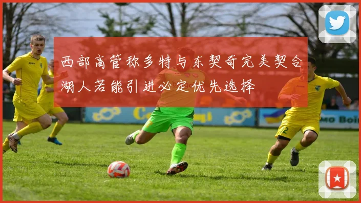 西部高管称多特与东契奇完美契合湖人若能引进必定优先选择
