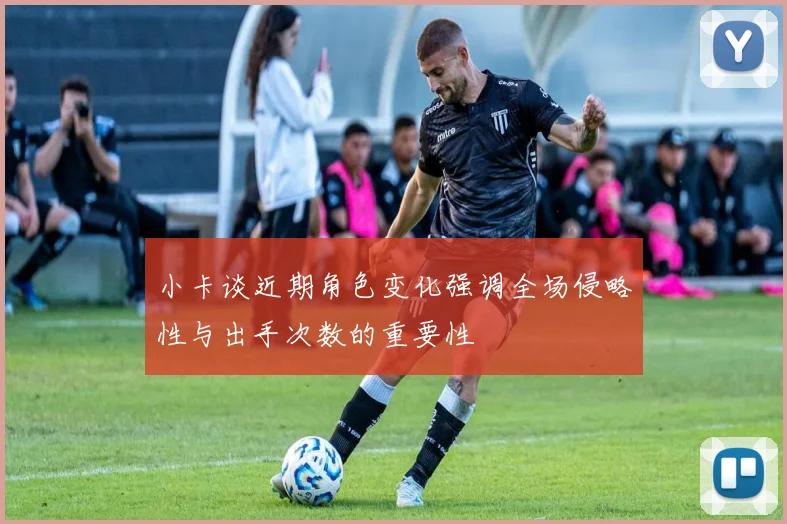 小卡谈近期角色变化强调全场侵略性与出手次数的重要性