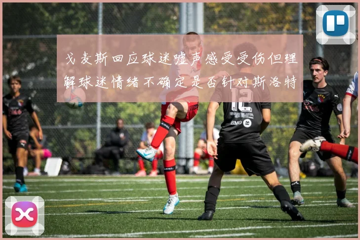 戈麦斯回应球迷嘘声感受受伤但理解球迷情绪不确定是否针对斯洛特
