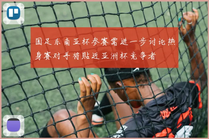 国足东南亚杯参赛需进一步讨论热身赛对手将贴近亚洲杯竞争者