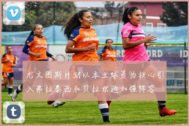 尤文图斯计划以本土球员为核心引入弗拉泰西和贝拉尔迪加强阵容