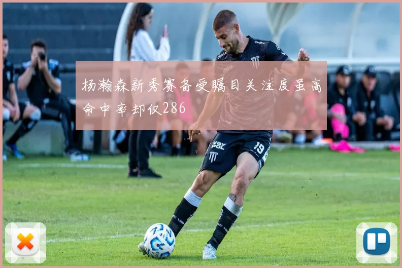杨瀚森新秀赛备受瞩目关注度虽高命中率却仅286