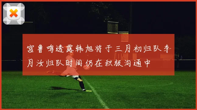 宫鲁鸣透露韩旭将于三月初归队李月汝归队时间仍在积极沟通中