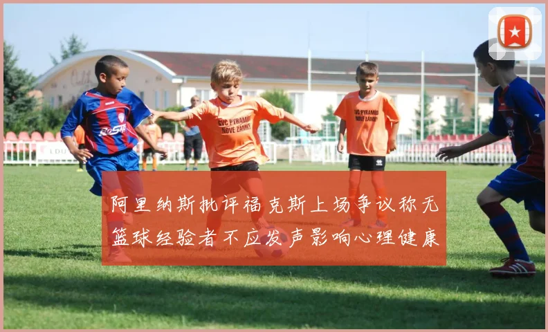 阿里纳斯批评福克斯上场争议称无篮球经验者不应发声影响心理健康