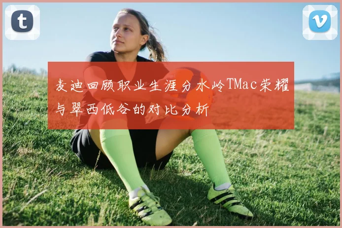 麦迪回顾职业生涯分水岭TMac荣耀与翠西低谷的对比分析