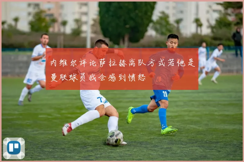 内维尔评论萨拉赫离队方式若他是曼联球员我会感到愤怒