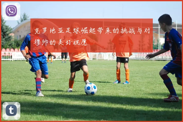 克罗地亚足球崛起带来的挑战与对穆帅的美好祝愿
