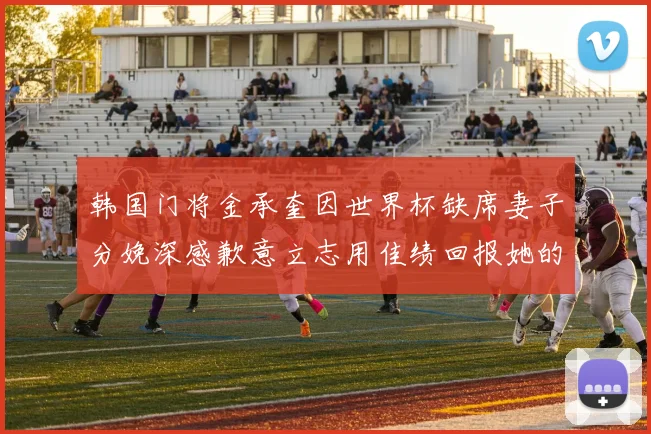 韩国门将金承奎因世界杯缺席妻子分娩深感歉意立志用佳绩回报她的支持