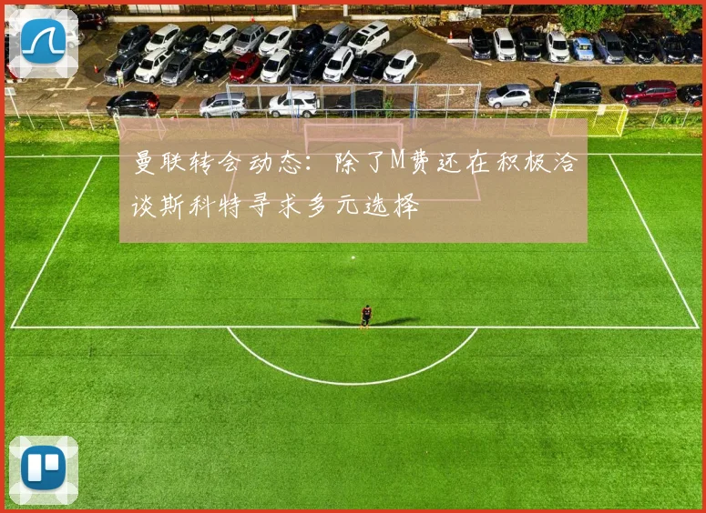 曼联转会动态：除了M费还在积极洽谈斯科特寻求多元选择