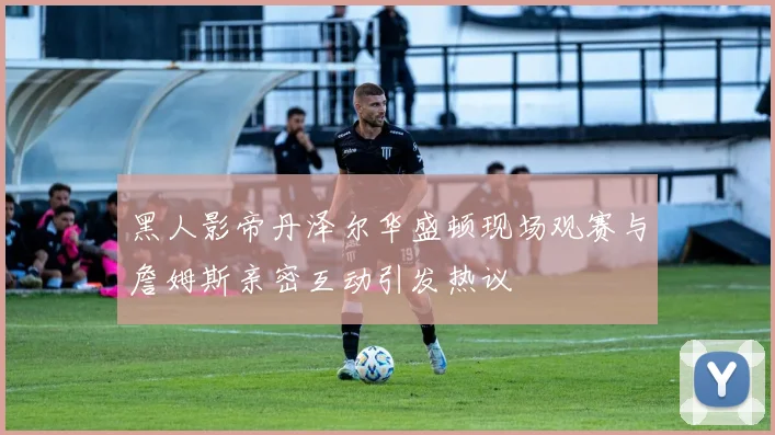 黑人影帝丹泽尔华盛顿现场观赛与詹姆斯亲密互动引发热议