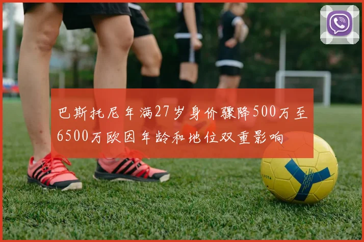 巴斯托尼年满27岁身价骤降500万至6500万欧因年龄和地位双重影响